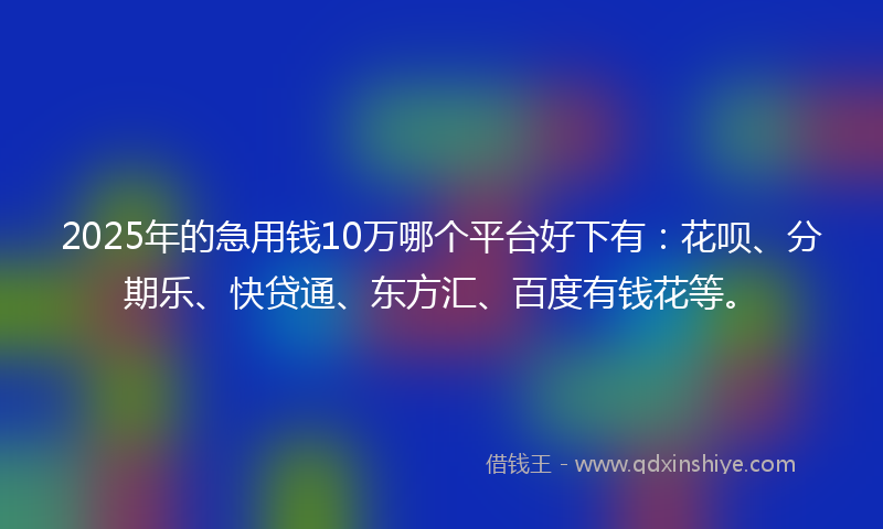 2025年的急用钱10万哪个平台好下有：花呗、分期乐、快贷通、东方汇、百度有钱花等。