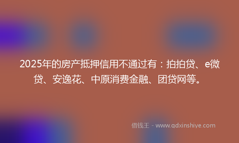 2025年的房产抵押信用不通过有：拍拍贷、e微贷、安逸花、中原消费金融、团贷网等。
