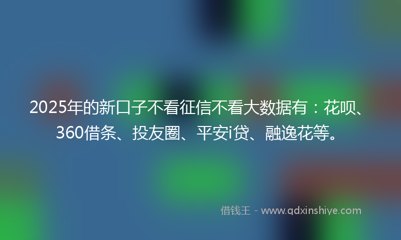 2025年的新口子不看征信不看大数据有：花呗、360借条、投友圈、平安i贷、融逸花等。