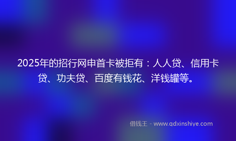 2025年的招行网申首卡被拒有：人人贷、信用卡贷、功夫贷、百度有钱花、洋钱罐等。