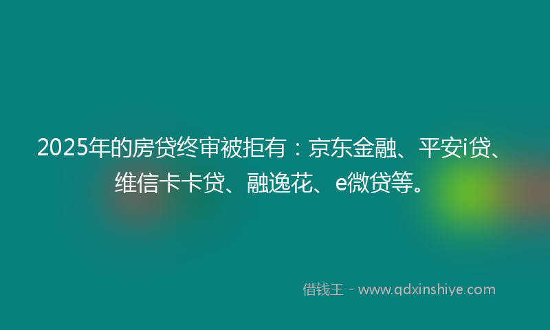 2025年的房贷终审被拒有：京东金融、平安i贷、维信卡卡贷、融逸花、e微贷等。