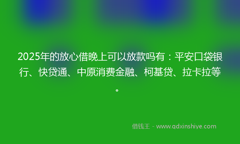 2025年的放心借晚上可以放款吗有：平安口袋银行、快贷通、中原消费金融、柯基贷、拉卡拉等。