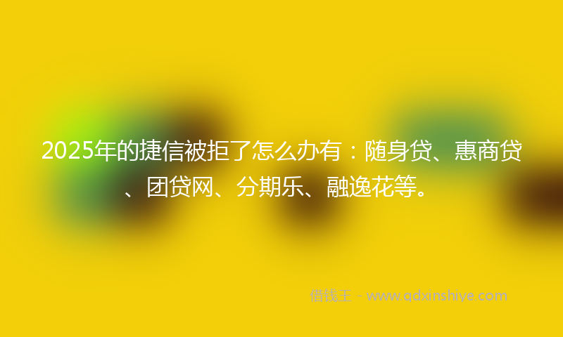 2025年的捷信被拒了怎么办有：随身贷、惠商贷、团贷网、分期乐、融逸花等。