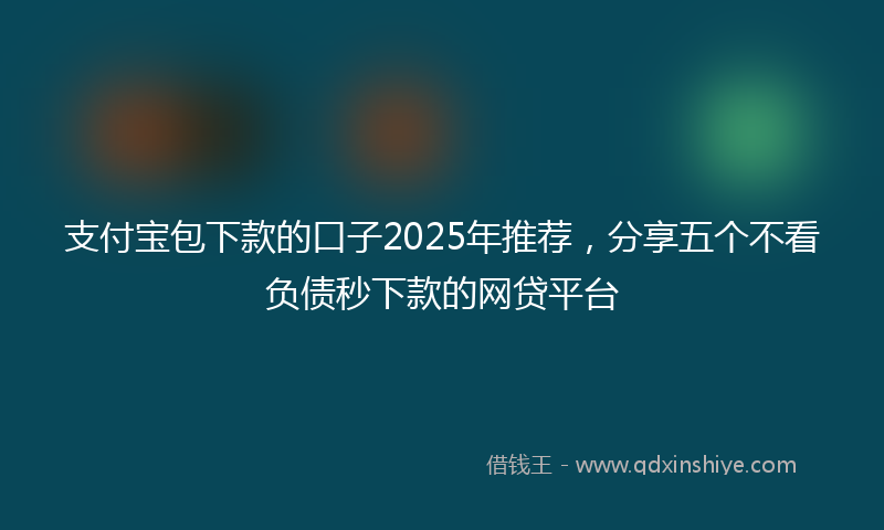 支付宝包下款的口子2025年推荐，分享五个不看负债秒下款的网贷平台