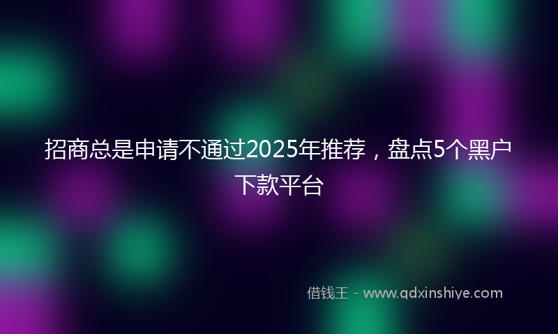招商总是申请不通过2025年推荐，盘点5个黑户下款平台