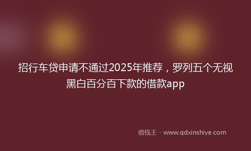 招行车贷申请不通过2025年推荐，罗列五个无视黑白百分百下款的借款app