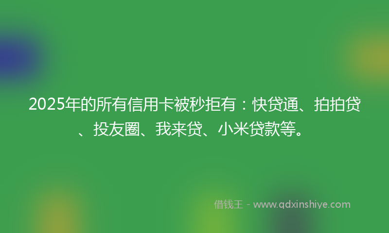 2025年的所有信用卡被秒拒有：快贷通、拍拍贷、投友圈、我来贷、小米贷款等。