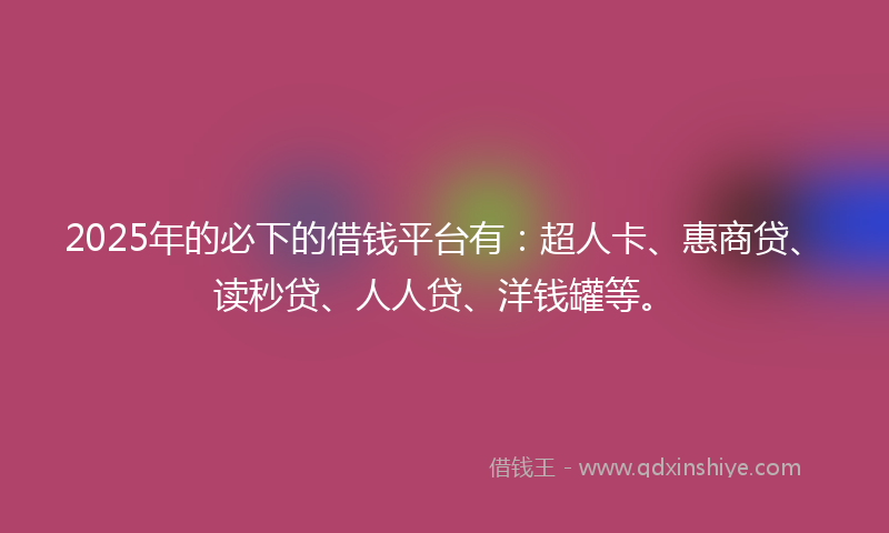2025年的必下的借钱平台有：超人卡、惠商贷、读秒贷、人人贷、洋钱罐等。