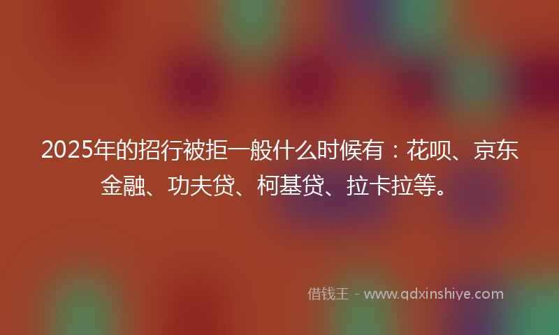 2025年的招行被拒一般什么时候有：花呗、京东金融、功夫贷、柯基贷、拉卡拉等。