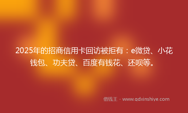 2025年的招商信用卡回访被拒有：e微贷、小花钱包、功夫贷、百度有钱花、还呗等。