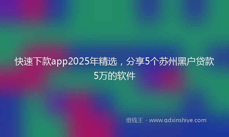 快速下款app2025年精选，分享5个苏州黑户贷款5万的软件