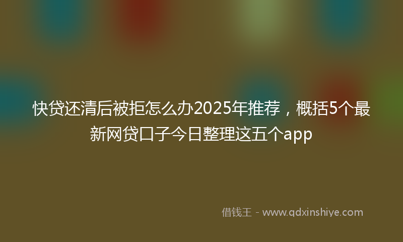快贷还清后被拒怎么办2025年推荐，概括5个最新网贷口子今日整理这五个app