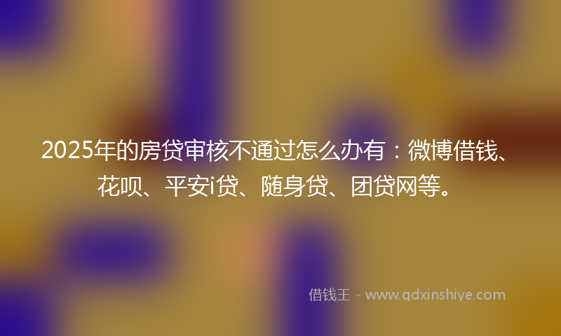 2025年的房贷审核不通过怎么办有：微博借钱、花呗、平安i贷、随身贷、团贷网等。
