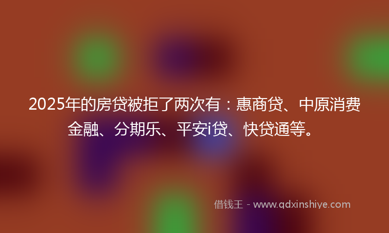 2025年的房贷被拒了两次有：惠商贷、中原消费金融、分期乐、平安i贷、快贷通等。