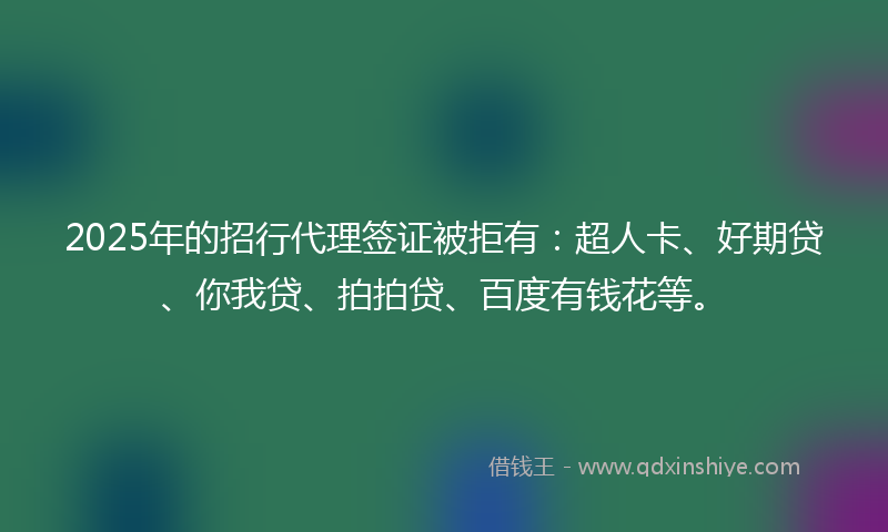 2025年的招行代理签证被拒有：超人卡、好期贷、你我贷、拍拍贷、百度有钱花等。
