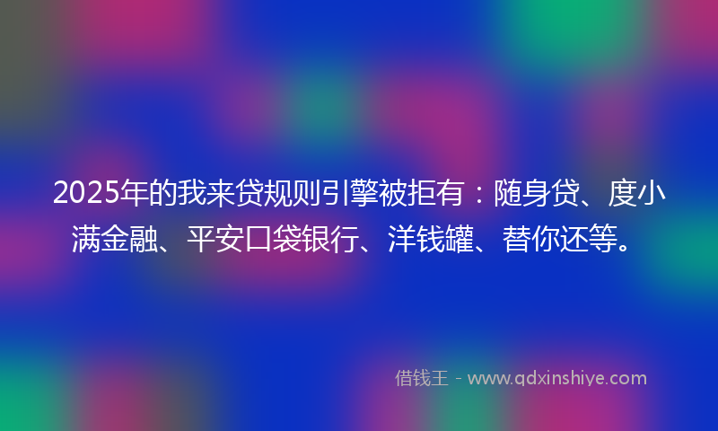 2025年的我来贷规则引擎被拒有：随身贷、度小满金融、平安口袋银行、洋钱罐、替你还等。