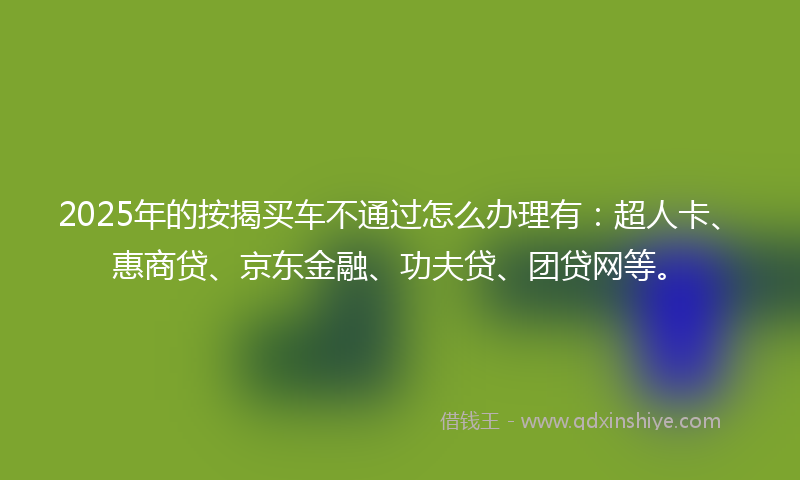 2025年的按揭买车不通过怎么办理有：超人卡、惠商贷、京东金融、功夫贷、团贷网等。