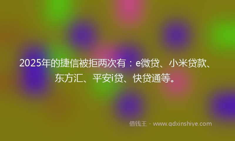 2025年的捷信被拒两次有：e微贷、小米贷款、东方汇、平安i贷、快贷通等。