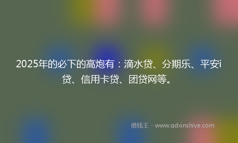 2025年的必下的高炮有：滴水贷、分期乐、平安i贷、信用卡贷、团贷网等。