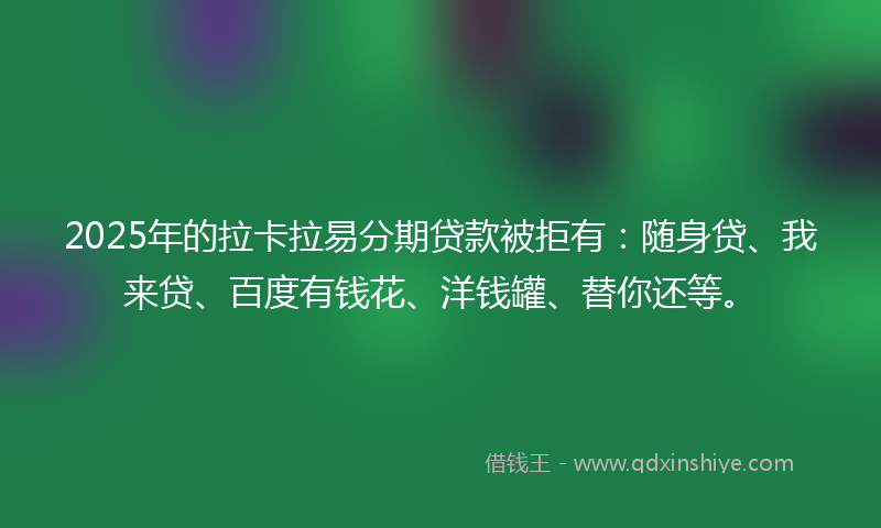 2025年的拉卡拉易分期贷款被拒有：随身贷、我来贷、百度有钱花、洋钱罐、替你还等。