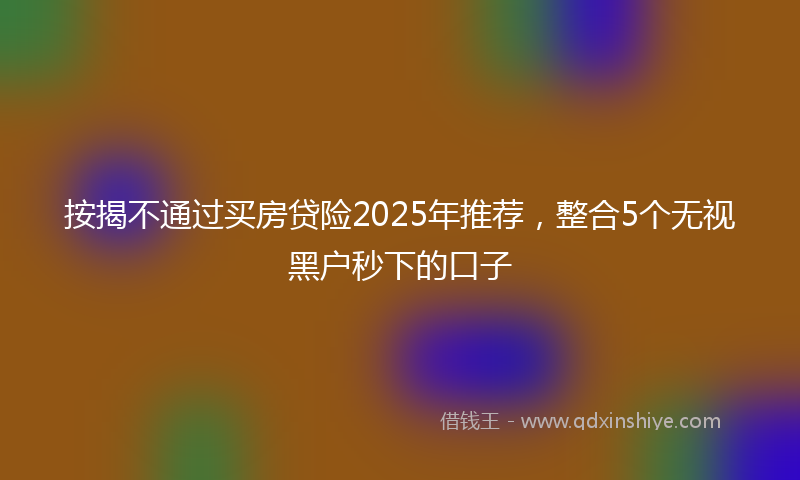 按揭不通过买房贷险2025年推荐，整合5个无视黑户秒下的口子