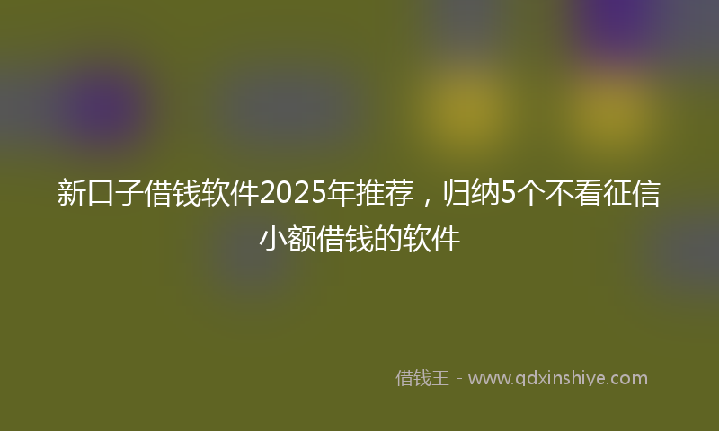 新口子借钱软件2025年推荐，归纳5个不看征信小额借钱的软件