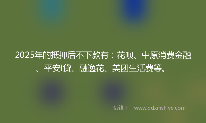 2025年的抵押后不下款有：花呗、中原消费金融、平安i贷、融逸花、美团生活费等。