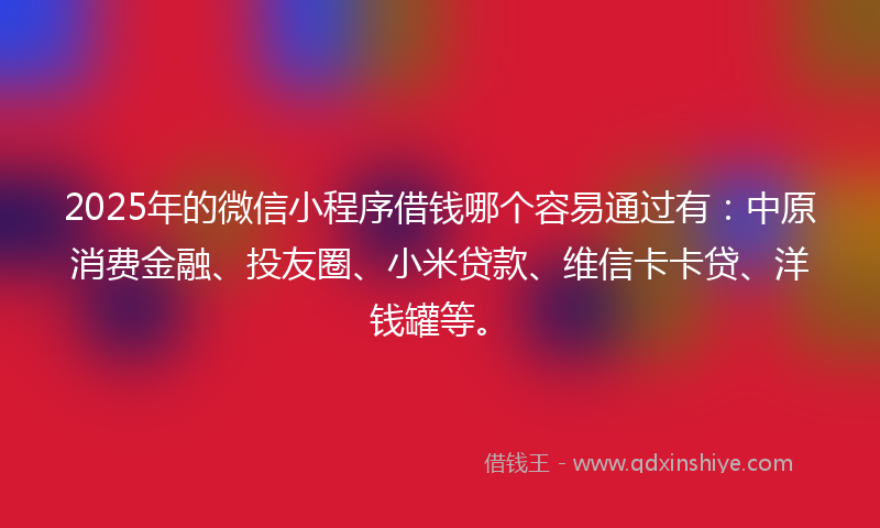 2025年的微信小程序借钱哪个容易通过有：中原消费金融、投友圈、小米贷款、维信卡卡贷、洋钱罐等。