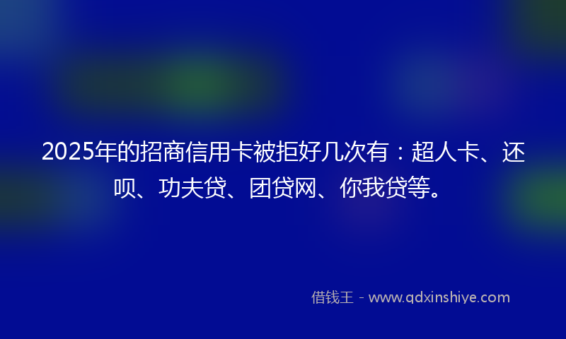 2025年的招商信用卡被拒好几次有：超人卡、还呗、功夫贷、团贷网、你我贷等。