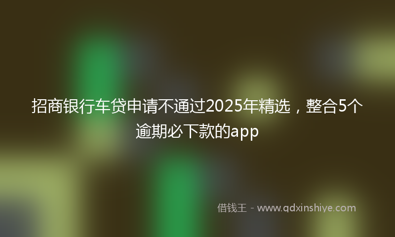 招商银行车贷申请不通过2025年精选，整合5个逾期必下款的app