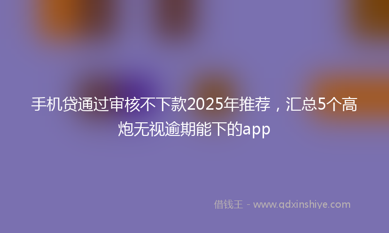 手机贷通过审核不下款2025年推荐，汇总5个高炮无视逾期能下的app