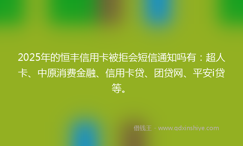 2025年的恒丰信用卡被拒会短信通知吗有：超人卡、中原消费金融、信用卡贷、团贷网、平安i贷等。