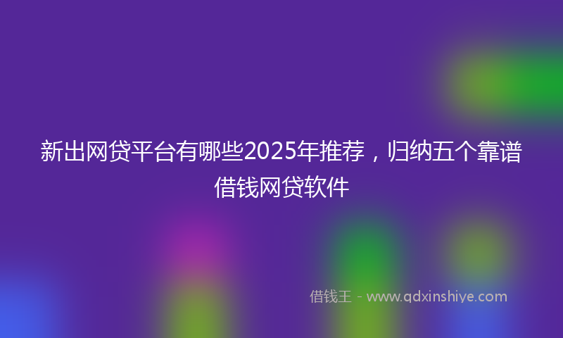 新出网贷平台有哪些2025年推荐，归纳五个靠谱借钱网贷软件