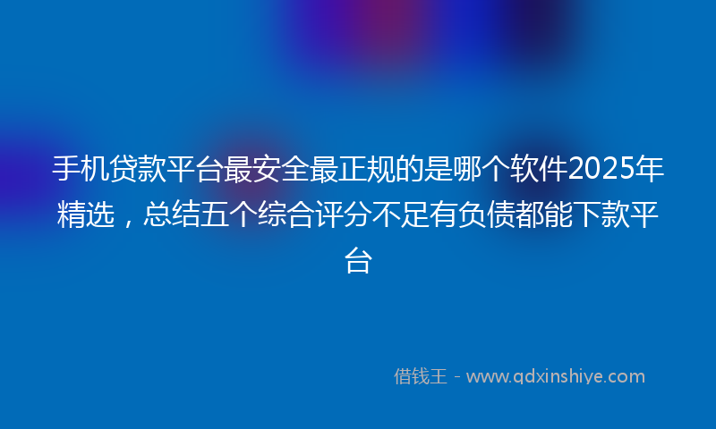 手机贷款平台最安全最正规的是哪个软件2025年精选，总结五个综合评分不足有负债都能下款平台