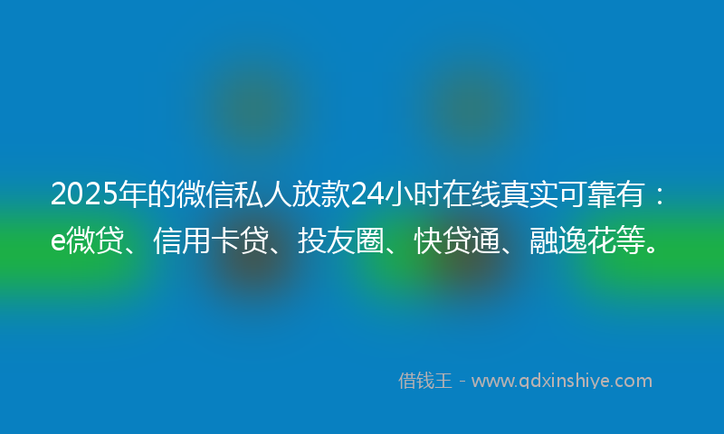 2025年的微信私人放款24小时在线真实可靠有：e微贷、信用卡贷、投友圈、快贷通、融逸花等。