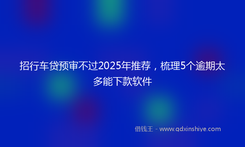 招行车贷预审不过2025年推荐，梳理5个逾期太多能下款软件