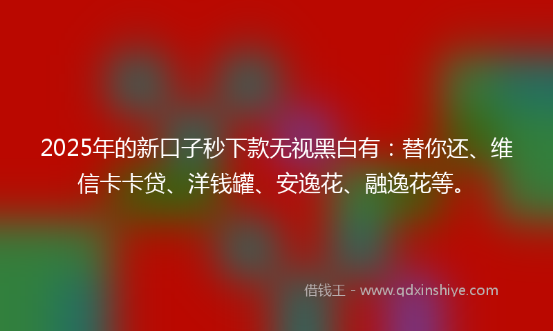 2025年的新口子秒下款无视黑白有：替你还、维信卡卡贷、洋钱罐、安逸花、融逸花等。