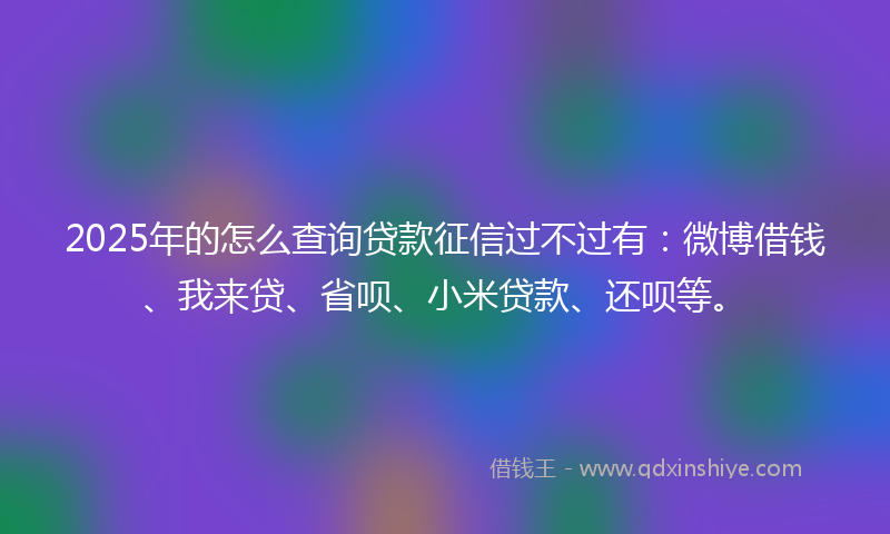 2025年的怎么查询贷款征信过不过有：微博借钱、我来贷、省呗、小米贷款、还呗等。