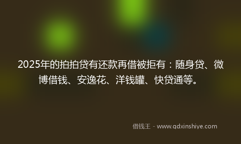 2025年的拍拍贷有还款再借被拒有：随身贷、微博借钱、安逸花、洋钱罐、快贷通等。