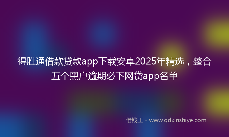 得胜通借款贷款app下载安卓2025年精选，整合五个黑户逾期必下网贷app名单