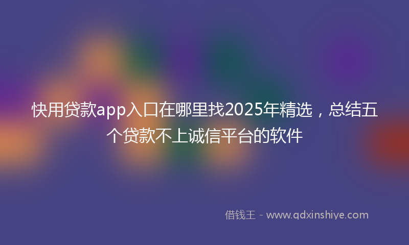 快用贷款app入口在哪里找2025年精选，总结五个贷款不上诚信平台的软件