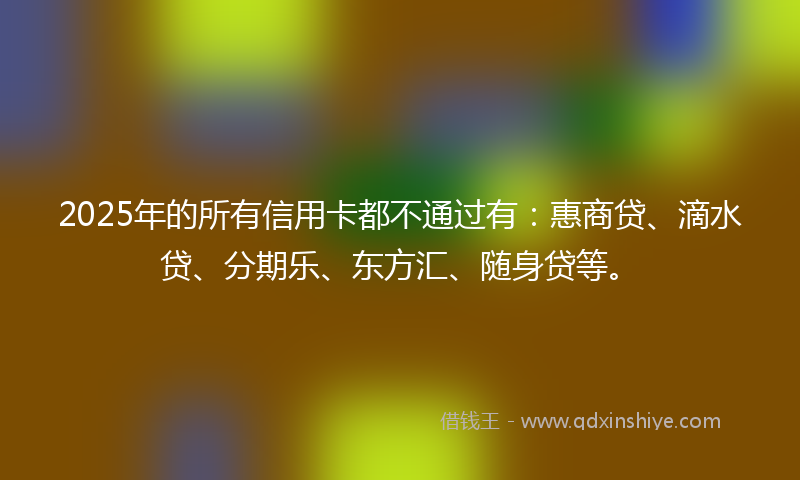 2025年的所有信用卡都不通过有：惠商贷、滴水贷、分期乐、东方汇、随身贷等。