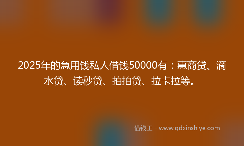 2025年的急用钱私人借钱50000有：惠商贷、滴水贷、读秒贷、拍拍贷、拉卡拉等。