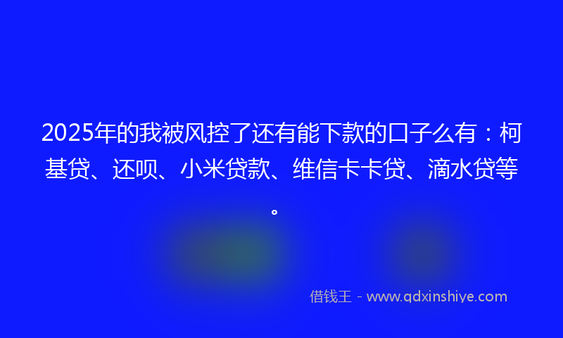 2025年的我被风控了还有能下款的口子么有：柯基贷、还呗、小米贷款、维信卡卡贷、滴水贷等。