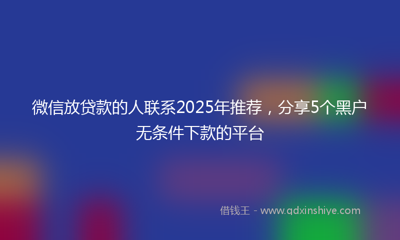 微信放贷款的人联系2025年推荐，分享5个黑户无条件下款的平台
