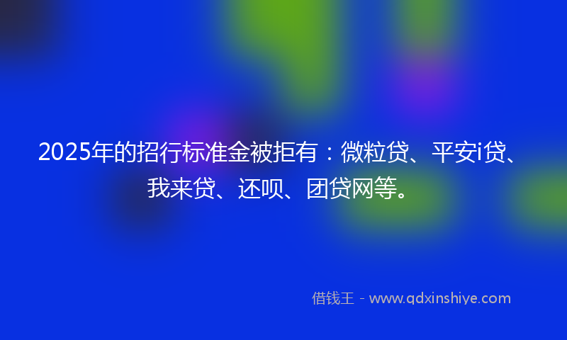 2025年的招行标准金被拒有：微粒贷、平安i贷、我来贷、还呗、团贷网等。