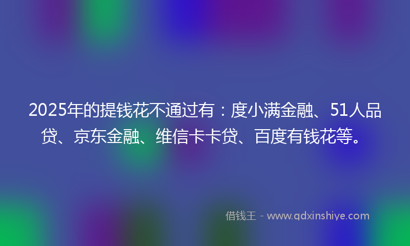 2025年的提钱花不通过有：度小满金融、51人品贷、京东金融、维信卡卡贷、百度有钱花等。