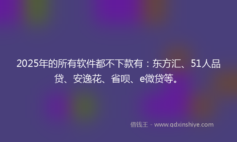 2025年的所有软件都不下款有：东方汇、51人品贷、安逸花、省呗、e微贷等。