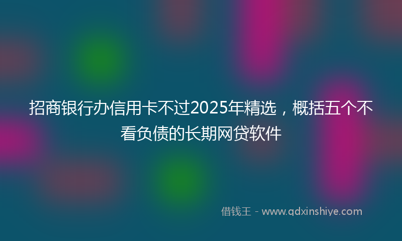 招商银行办信用卡不过2025年精选，概括五个不看负债的长期网贷软件