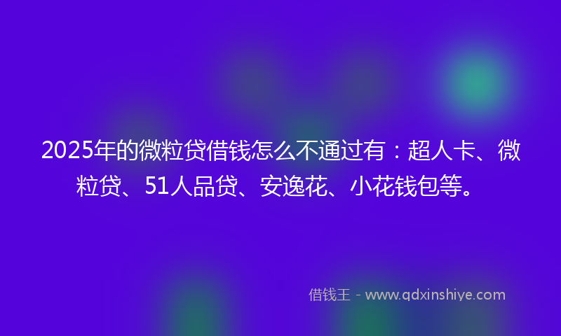 2025年的微粒贷借钱怎么不通过有：超人卡、微粒贷、51人品贷、安逸花、小花钱包等。